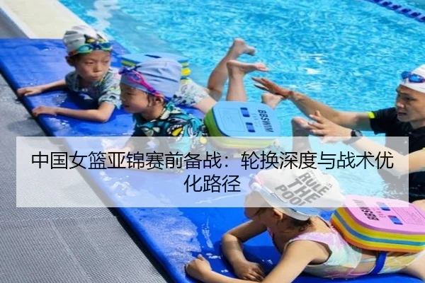 中国女篮亚锦赛前备战：轮换深度与战术优化路径
